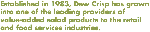 Established in 1983, Dew Crisp has grown into one of the leading providers of value-added salad products to the retail and food services industries.